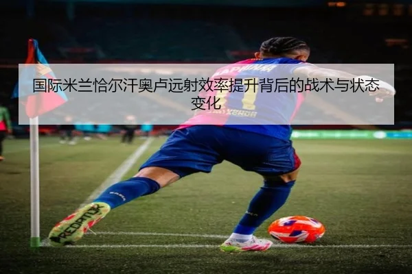 国际米兰恰尔汗奥卢远射效率提升背后的战术与状态变化